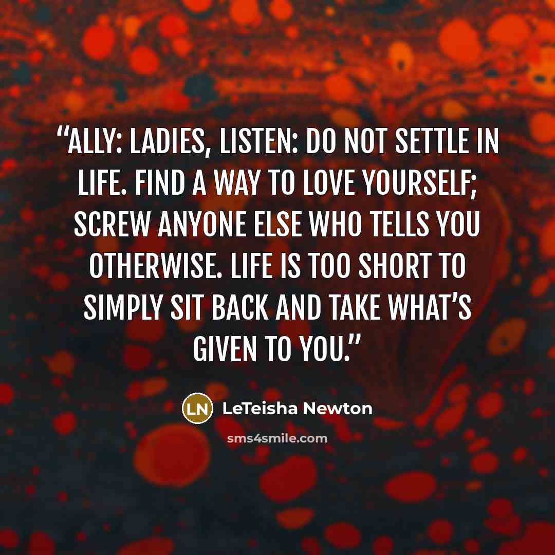 “ALLY: Ladies, listen: do not settle in life. Find a way to love yourself; screw anyone else who tells you otherwise. Life is too short to simply sit back and take what’s given to you.” quote by LeTeisha Newton