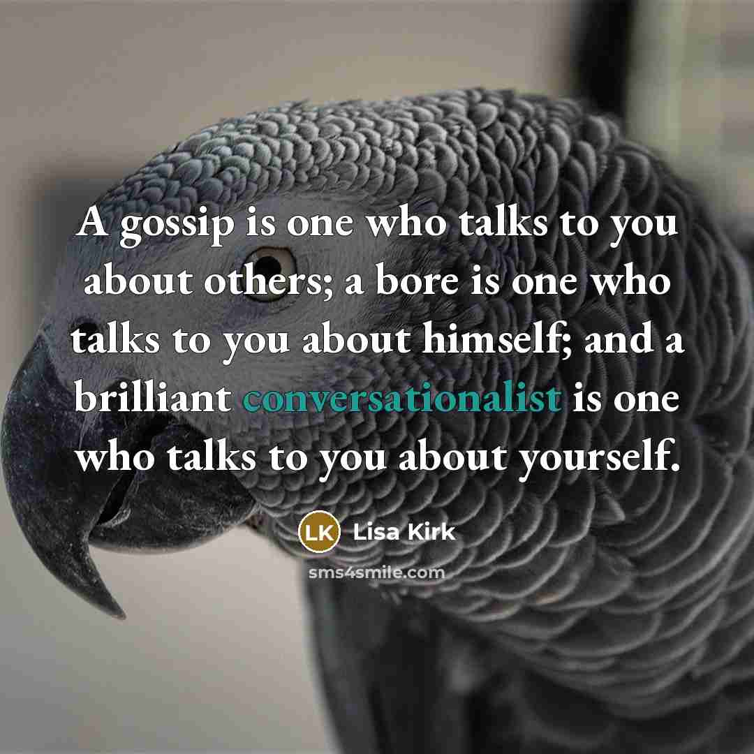 “A gossip is one who talks to you about others; a bore is one who talks to you about himself; and a brilliant conversationalist is one who talks to you about yourself.” quote by Lisa Kirk