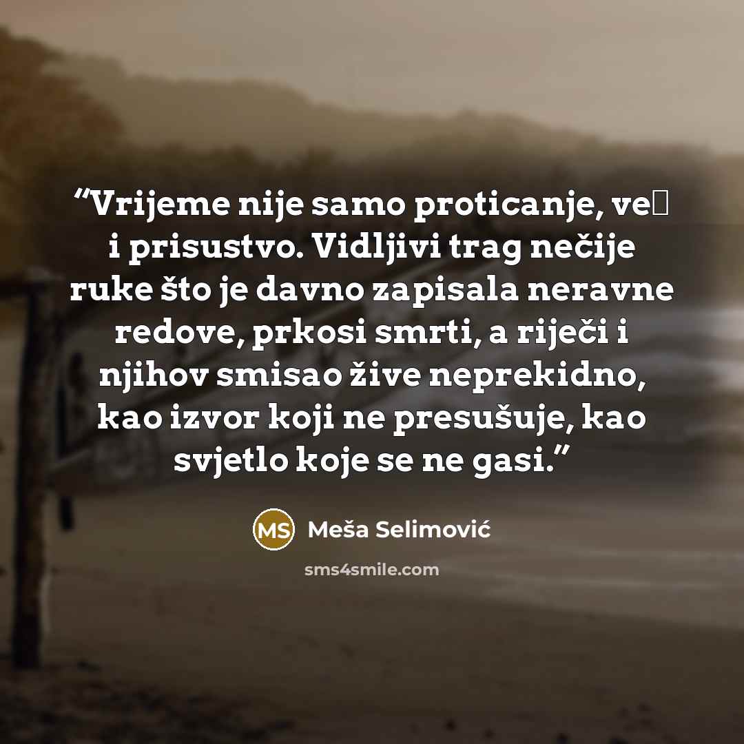 “Vrijeme nije samo proticanje, već i prisustvo. Vidljivi trag nečije ruke što je davno zapisala neravne redove, prkosi smrti, a riječi i njihov smisao žive neprekidno, kao izvor koji ne presušuje, kao svjetlo koje se ne gasi.” quote by Meša Selimović