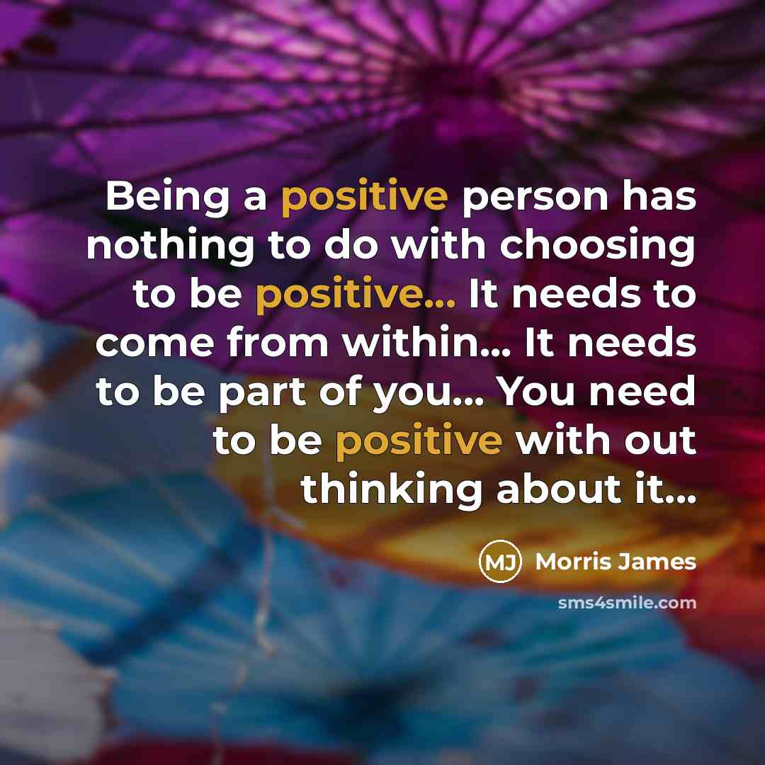 “Being a positive person has nothing to do with choosing to be positive... It needs to come from within... It needs to be part of you... You need to be positive with out thinking about it...” quote by Morris James