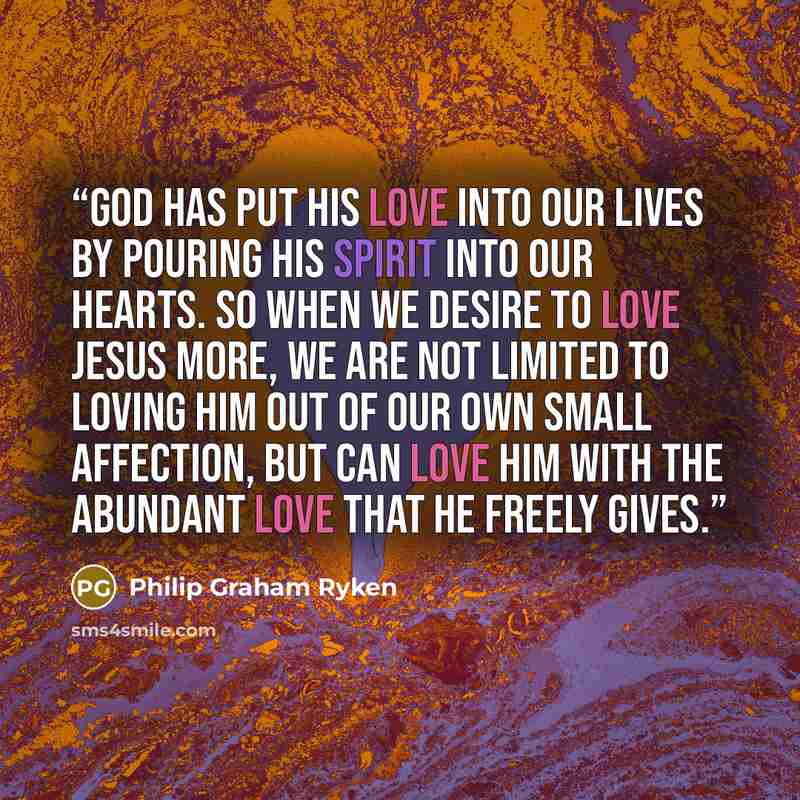 “God has put his love into our lives by pouring his Spirit into our hearts. So when we desire to love Jesus more, we are not limited to loving him out of our own small affection, but can love him with the abundant love that he freely gives.” quote by Philip Graham Ryken