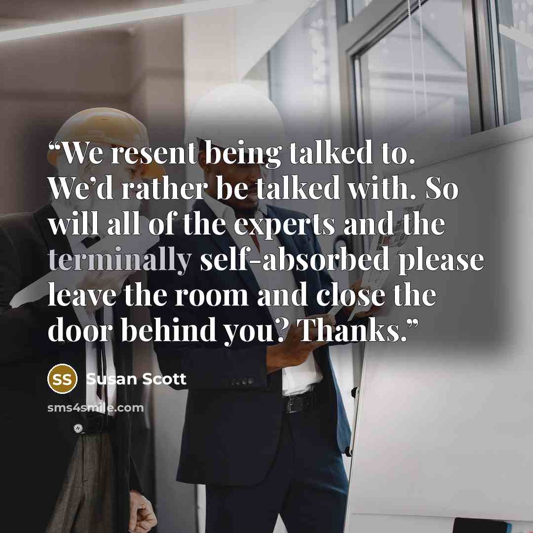 “We resent being talked to. We’d rather be talked with. So will all of the experts and the terminally self-absorbed please leave the room and close the door behind you? Thanks.” quote by Susan Scott
