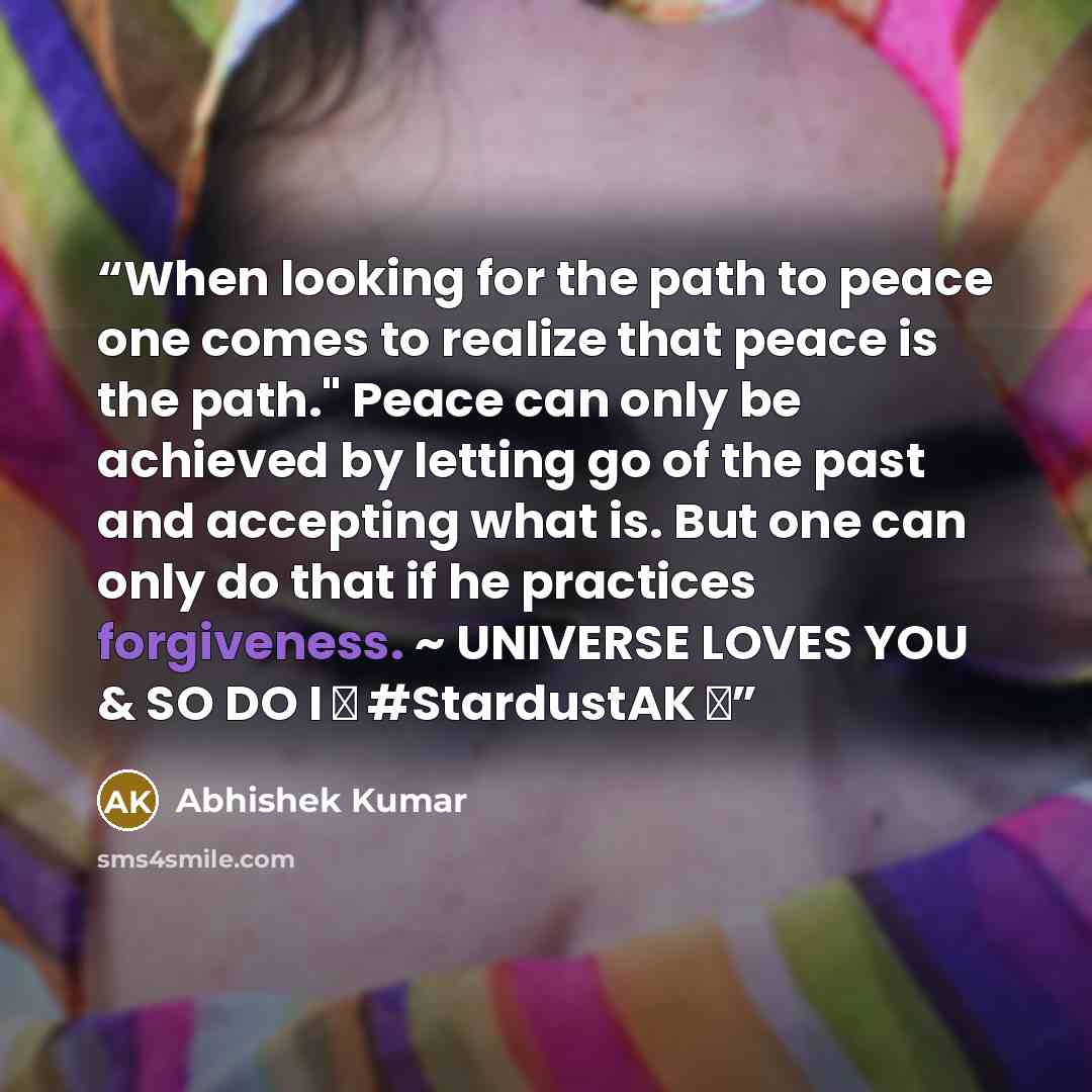 “When looking for the path to peace one comes to realize that peace is the path." Peace can only be achieved by letting go of the past and accepting what is. But one can only do that if he practices forgiveness. ~ UNIVERSE LOVES YOU & SO DO I ❤ #StardustAK ❤” quote by Abhishek Kumar