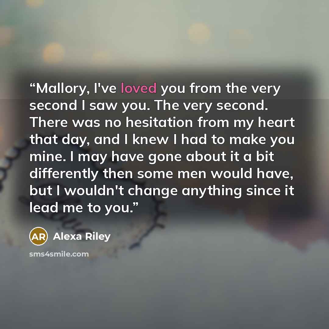 “Mallory, I've loved you from the very second I saw you. The very second. There was no hesitation from my heart that day, and I knew I had to make you mine. I may have gone about it a bit differently then some men would have, but I wouldn't change anything since it lead me to you.” quote by Alexa Riley