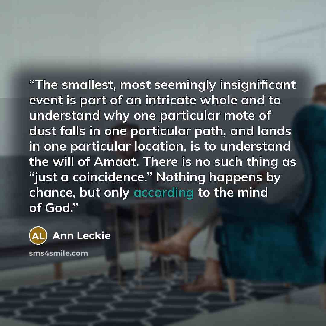 “The smallest, most seemingly insignificant event is part of an intricate whole and to understand why one particular mote of dust falls in one particular path, and lands in one particular location, is to understand the will of Amaat. There is no such thing as “just a coincidence.” Nothing happens…” quote by Ann Leckie