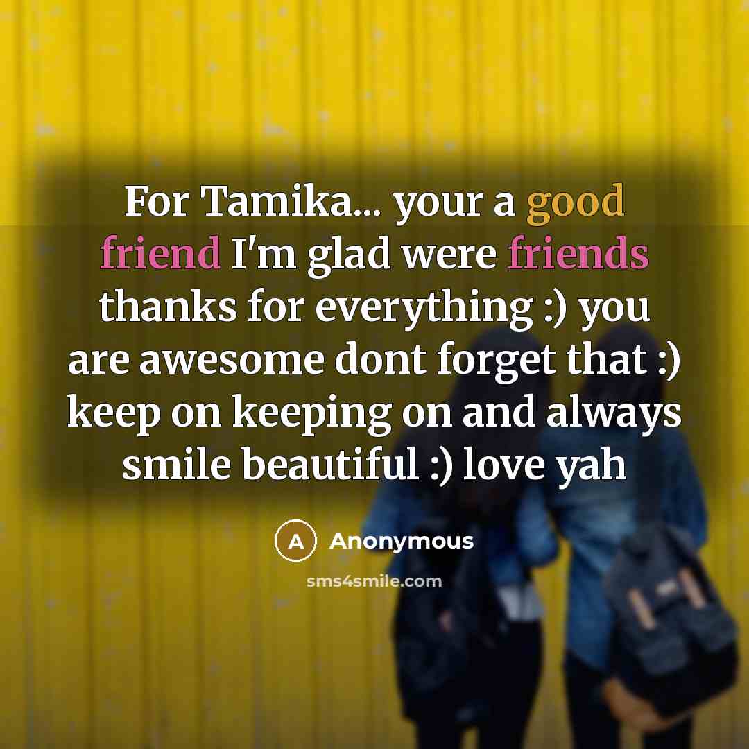 “For Tamika... your a good friend I'm glad were friends thanks for everything :) you are awesome dont forget that :) keep on keeping on and always smile beautiful :) love yah” quote by Anonymous