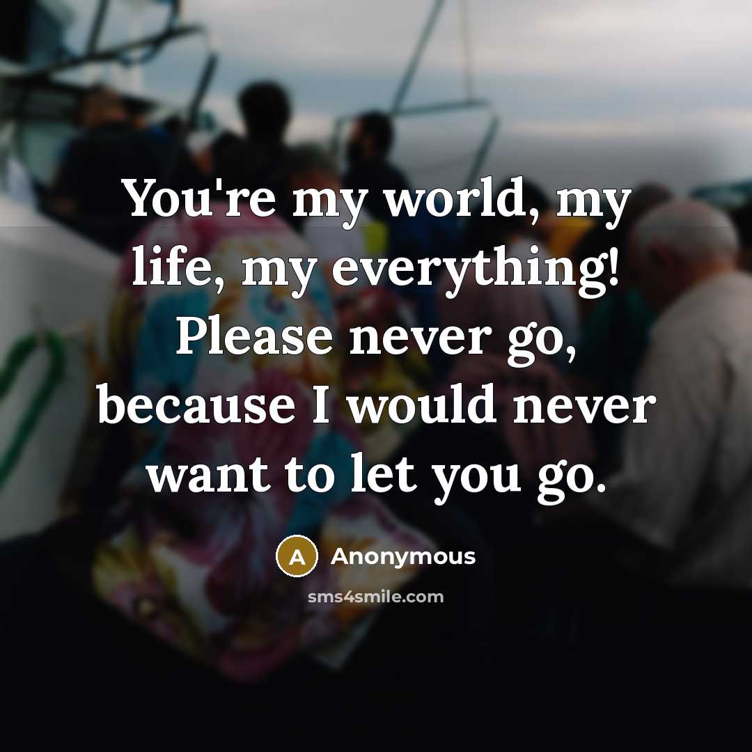 “You're my world, my life, my everything! Please never go, because I would never want to let you go.” quote by Anonymous