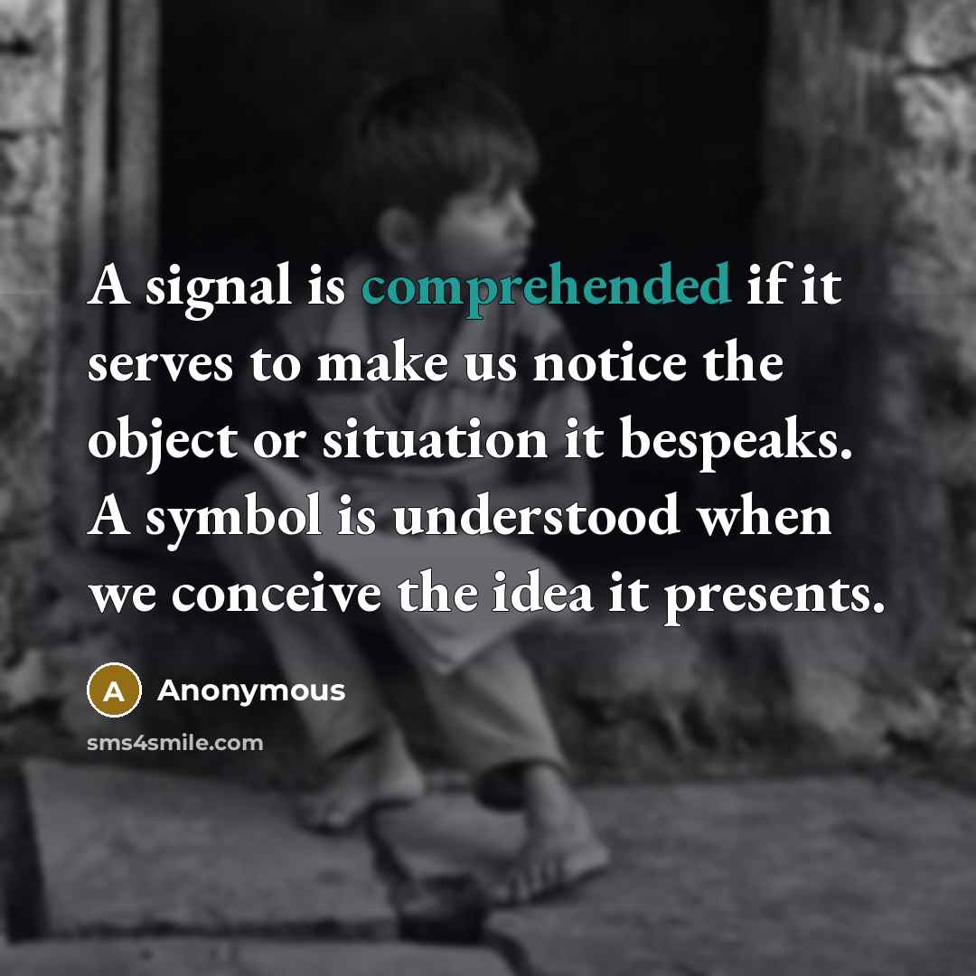 “A signal is comprehended if it serves to make us notice the object or situation it bespeaks. A symbol is understood when we conceive the idea it presents.” quote by Anonymous