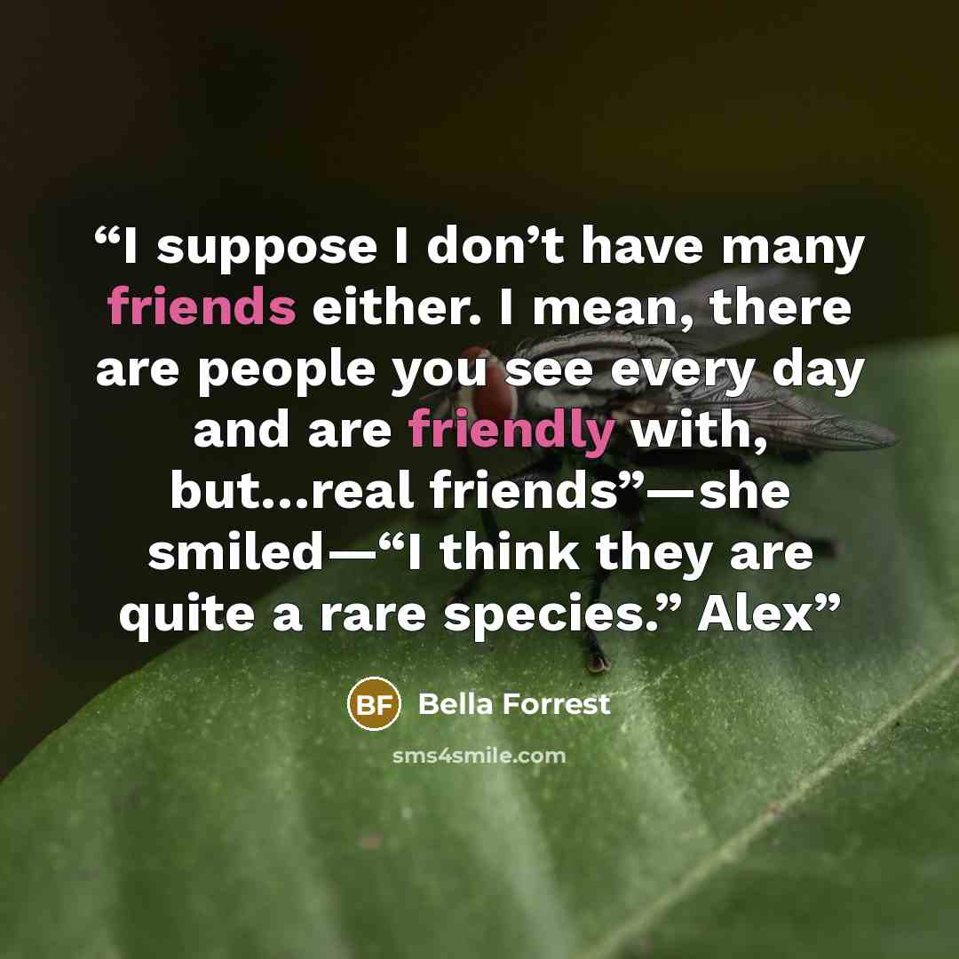 “I suppose I don’t have many friends either. I mean, there are people you see every day and are friendly with, but…real friends”—she smiled—“I think they are quite a rare species.” Alex” quote by Bella Forrest