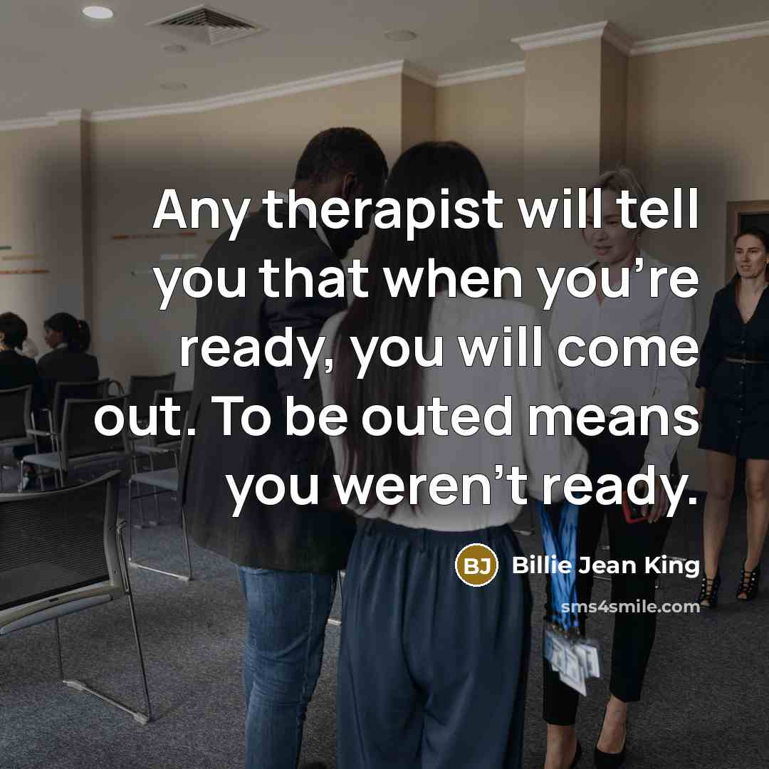 “Any therapist will tell you that when you're ready, you will come out. To be outed means you weren't ready.” quote by Billie Jean King