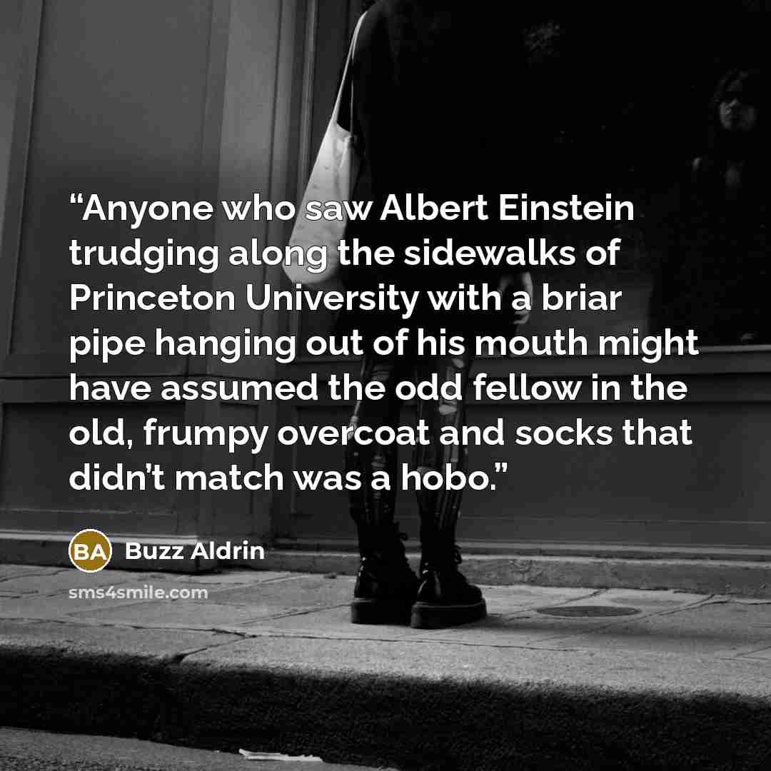 “Anyone who saw Albert Einstein trudging along the sidewalks of Princeton University with a briar pipe hanging out of his mouth might have assumed the odd fellow in the old, frumpy overcoat and socks that didn’t match was a hobo.” quote by Buzz Aldrin