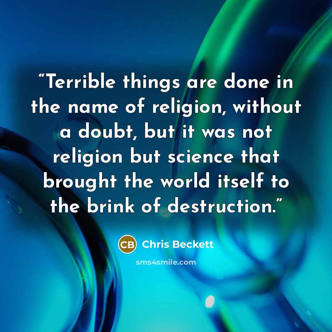 “Terrible things are done in the name of religion, without a doubt, but it was not religion but science that brought the world itself to the brink of destruction.” quote by Chris Beckett