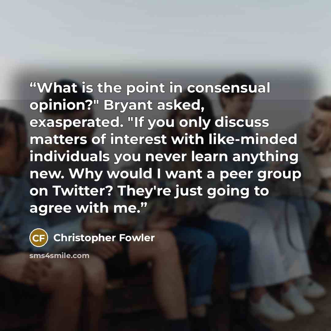 “What is the point in consensual opinion?" Bryant asked, exasperated. "If you only discuss matters of interest with like-minded individuals you never learn anything new. Why would I want a peer group on Twitter? They're just going to agree with me.” quote by Christopher Fowler
