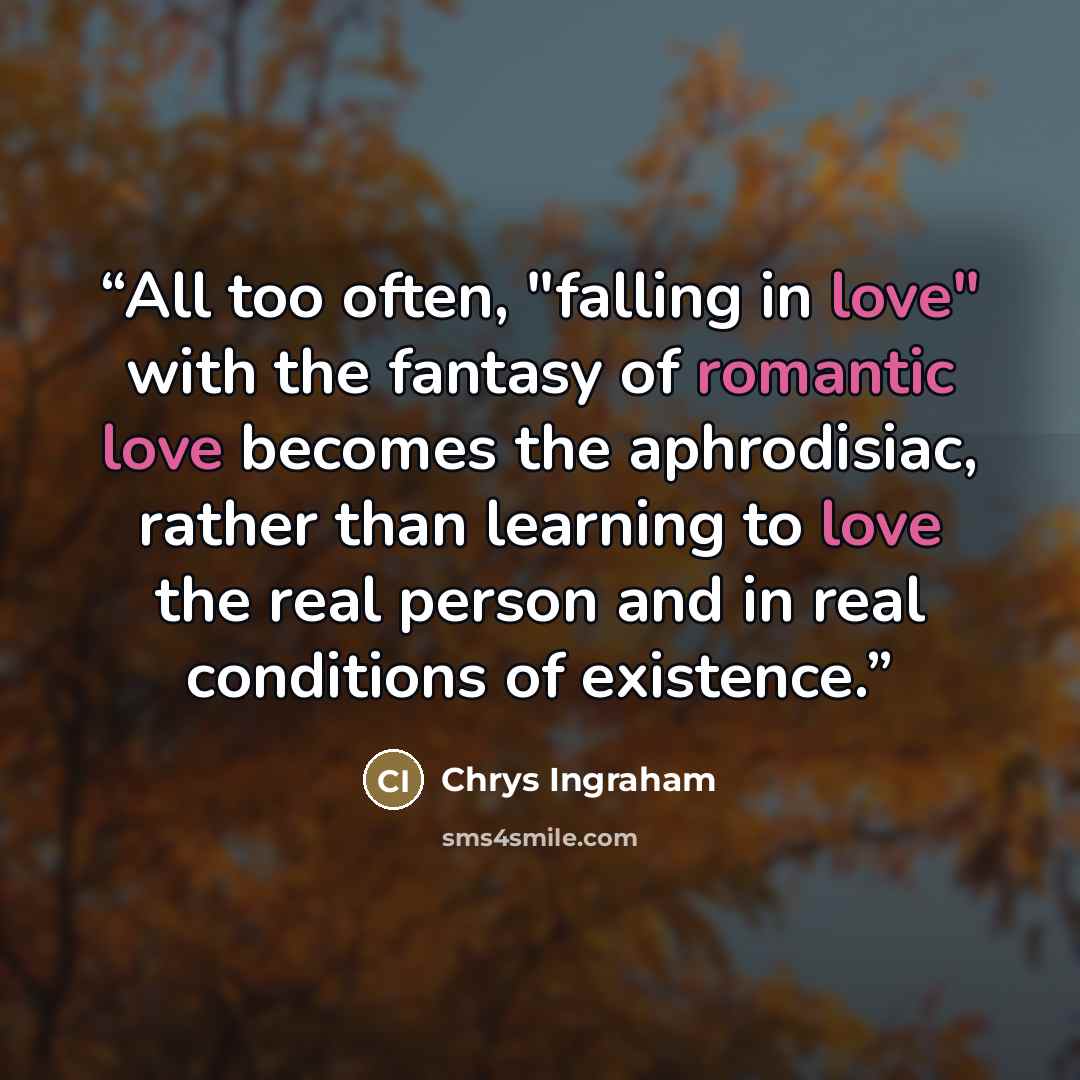 “All too often, "falling in love" with the fantasy of romantic love becomes the aphrodisiac, rather than learning to love the real person and in real conditions of existence.” quote by Chrys Ingraham
