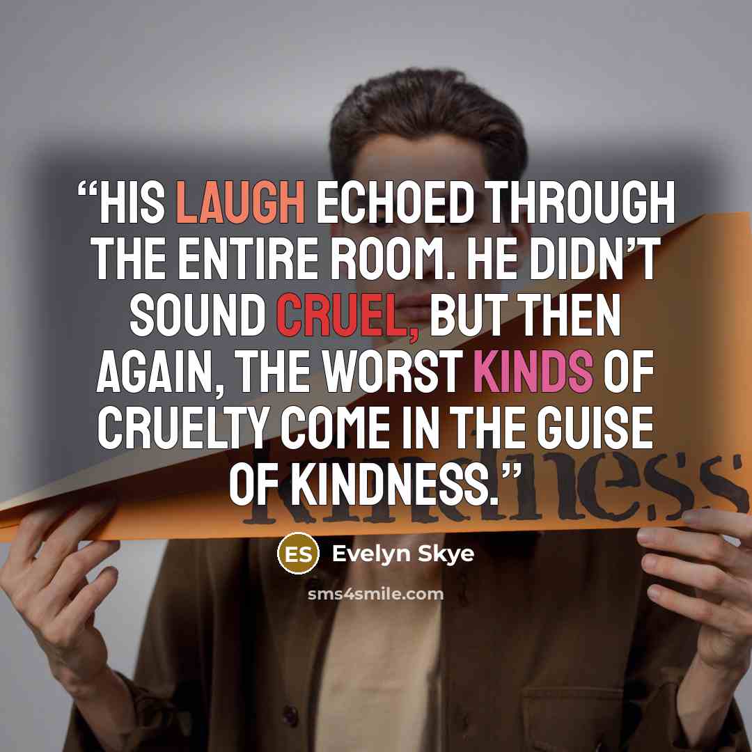 “His laugh echoed through the entire room. He didn’t sound cruel, but then again, the worst kinds of cruelty come in the guise of kindness.” quote by Evelyn Skye