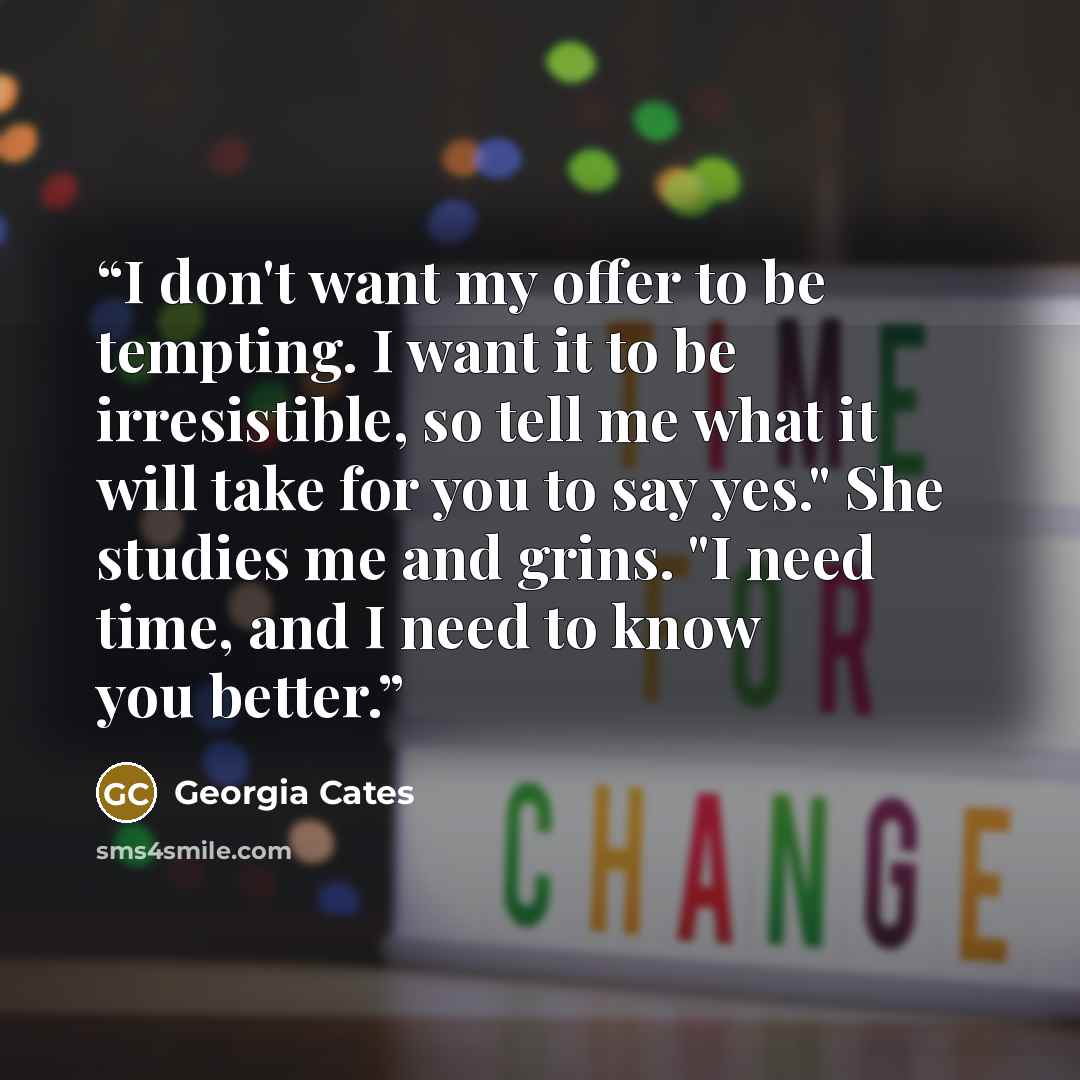 “I don't want my offer to be tempting. I want it to be irresistible, so tell me what it will take for you to say yes." She studies me and grins. "I need time, and I need to know you better.” quote by Georgia Cates