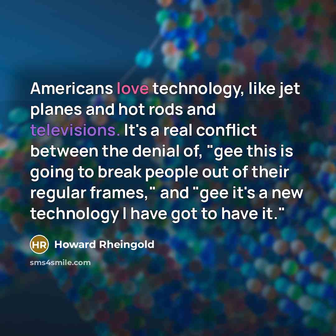 “Americans love technology, like jet planes and hot rods and televisions. It's a real conflict between the denial of, "gee this is going to break people out of their regular frames," and "gee it's a new technology I have got to have it."” quote by Howard Rheingold