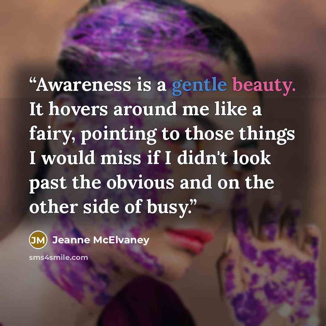 “Awareness is a gentle beauty. It hovers around me like a fairy, pointing to those things I would miss if I didn't look past the obvious and on the other side of busy.” quote by Jeanne McElvaney
