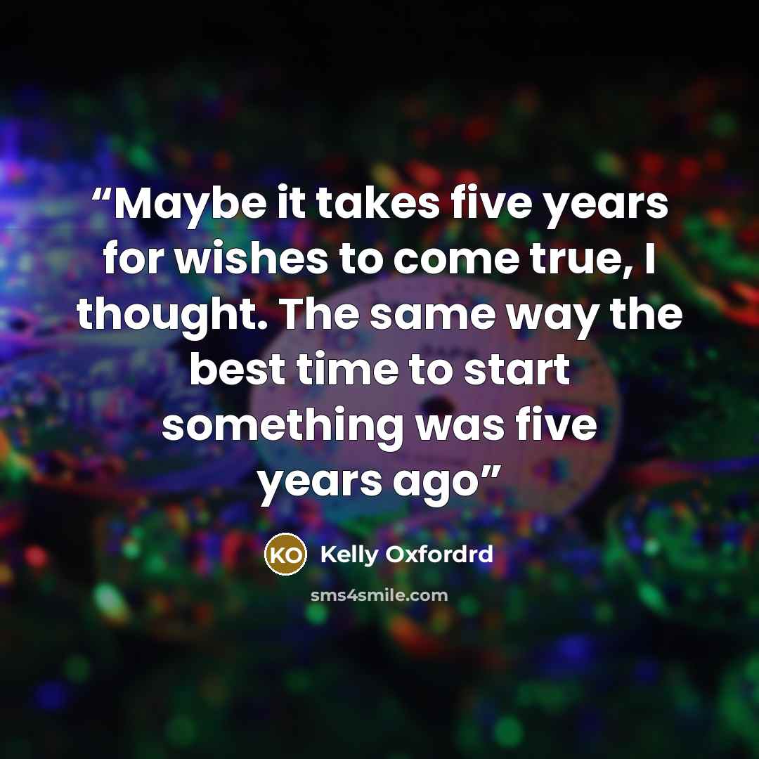 “Maybe it takes five years for wishes to come true, I thought. The same way the best time to start something was five years ago” quote by Kelly Oxfordrd
