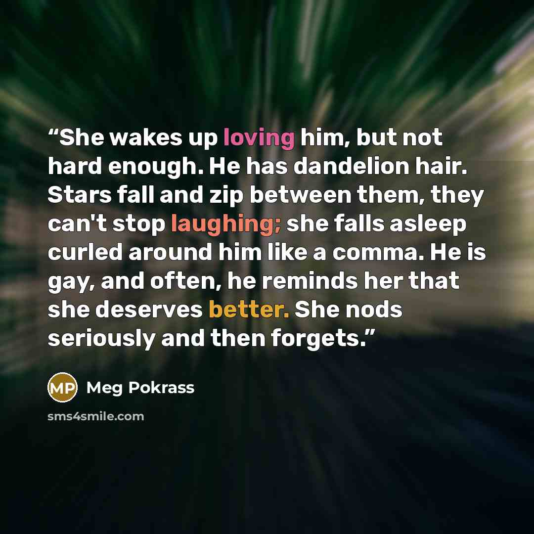 “She wakes up loving him, but not hard enough. He has dandelion hair. Stars fall and zip between them, they can't stop laughing; she falls asleep curled around him like a comma. He is gay, and often, he reminds her that she deserves better. She nods seriously and then forgets.” quote by Meg Pokrass