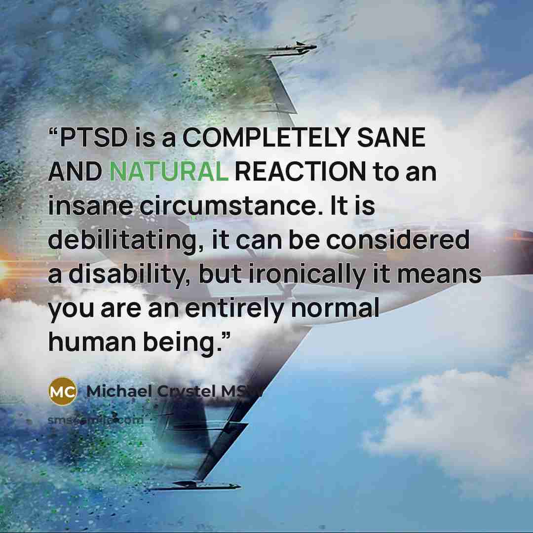 “PTSD is a COMPLETELY SANE AND NATURAL REACTION to an insane circumstance. It is debilitating, it can be considered a disability, but ironically it means you are an entirely normal human being.” quote by Michael Crystel MSW