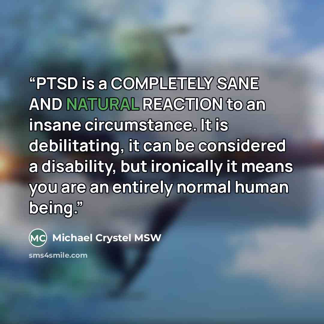 “PTSD is a COMPLETELY SANE AND NATURAL REACTION to an insane circumstance. It is debilitating, it can be considered a disability, but ironically it means you are an entirely normal human being.” quote by Michael Crystel MSW