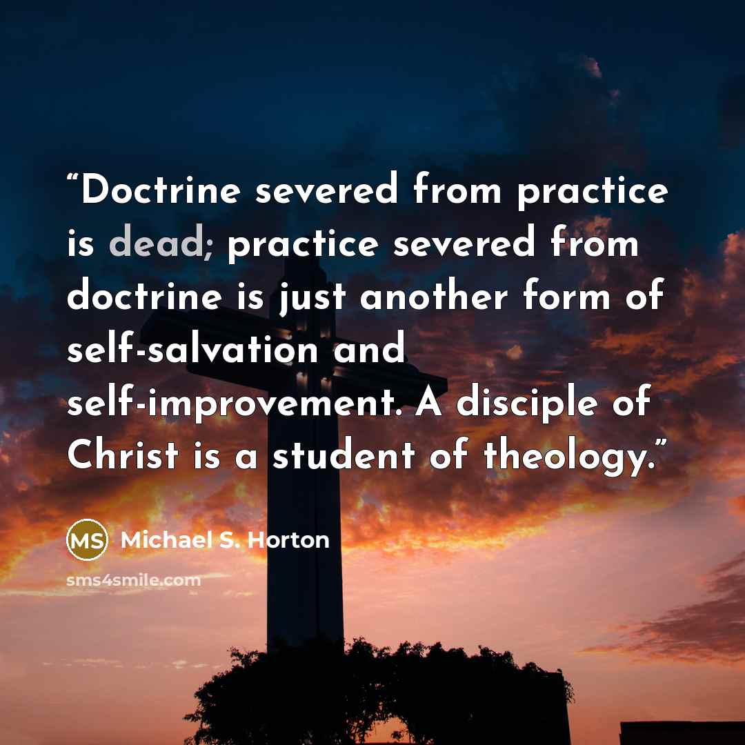 “Doctrine severed from practice is dead; practice severed from doctrine is just another form of self-salvation and self-improvement. A disciple of Christ is a student of theology.” quote by Michael S. Horton