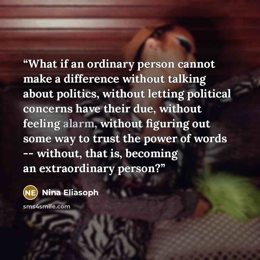 “What if an ordinary person cannot make a difference without talking about politics, without letting political concerns have their due, without feeling alarm, without figuring out some way to trust the power of words -- without, that is, becoming an extraordinary person?” quote by Nina Eliasoph