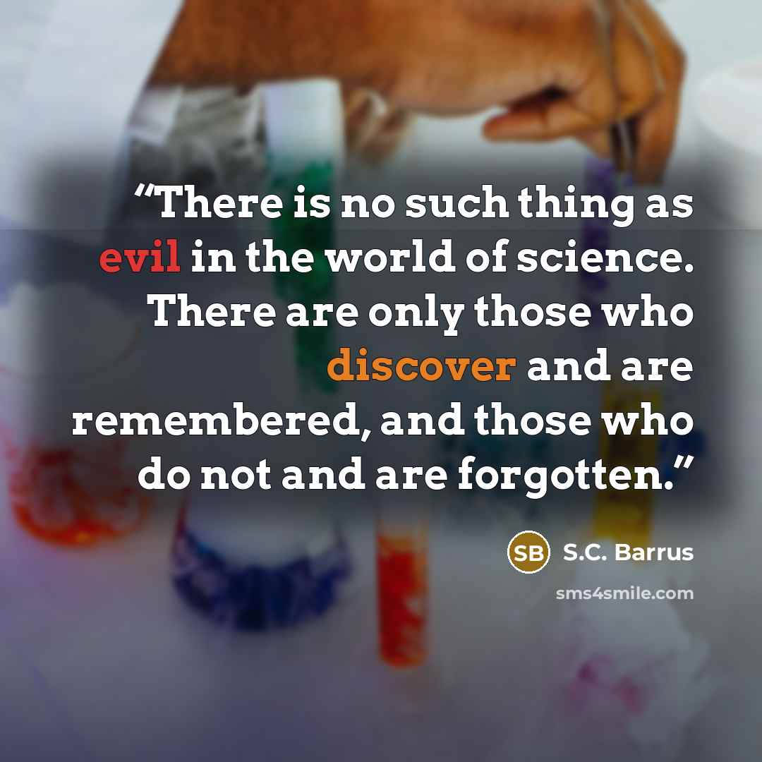 “There is no such thing as evil in the world of science. There are only those who discover and are remembered, and those who do not and are forgotten.” quote by S.C. Barrus
