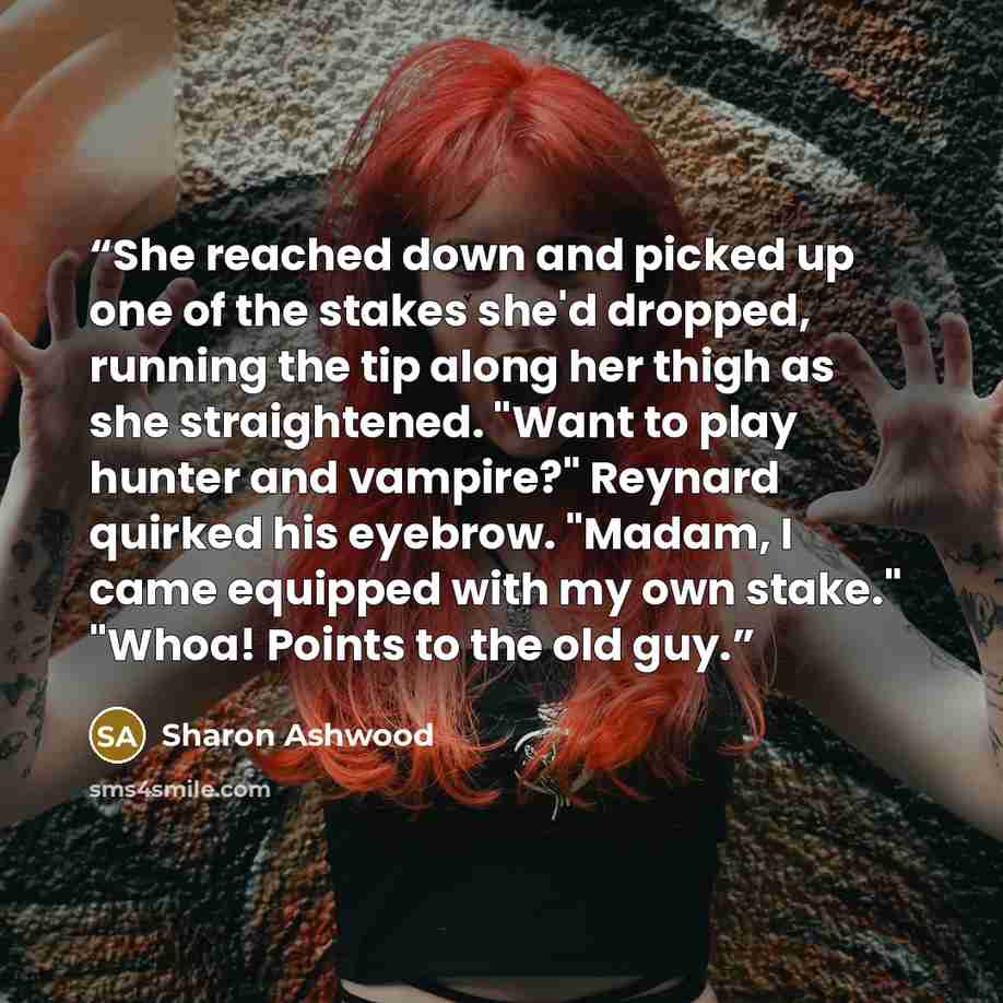“She reached down and picked up one of the stakes she'd dropped, running the tip along her thigh as she straightened. "Want to play hunter and vampire?" Reynard quirked his eyebrow. "Madam, I came equipped with my own stake." "Whoa! Points to the old guy.” quote by Sharon Ashwood