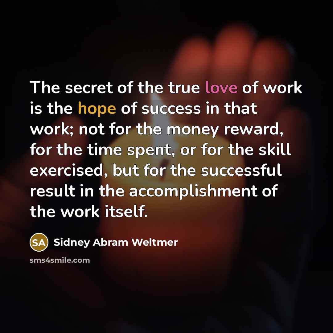 “The secret of the true love of work is the hope of success in that work; not for the money reward, for the time spent, or for the skill exercised, but for the successful result in the accomplishment of the work itself.” quote by Sidney Abram Weltmer