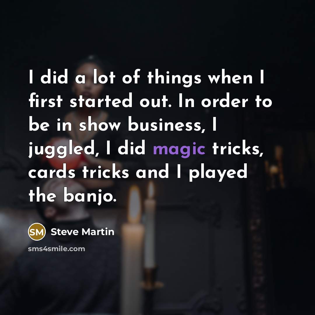 “I did a lot of things when I first started out. In order to be in show business, I juggled, I did magic tricks, cards tricks and I played the banjo.” quote by Steve Martin