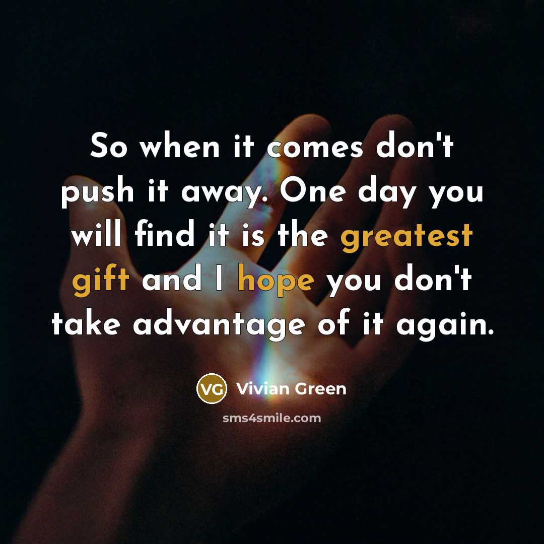“So when it comes don't push it away. One day you will find it is the greatest gift and I hope you don't take advantage of it again.” quote by Vivian Green