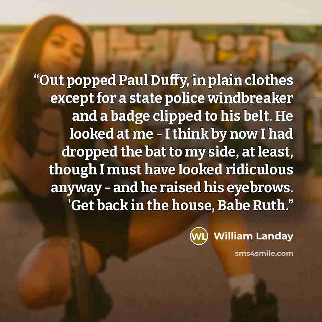 “Out popped Paul Duffy, in plain clothes except for a state police windbreaker and a badge clipped to his belt. He looked at me - I think by now I had dropped the bat to my side, at least, though I must have looked ridiculous anyway - and he raised his eyebrows. 'Get back in the house, Babe Ruth.” quote by William Landay