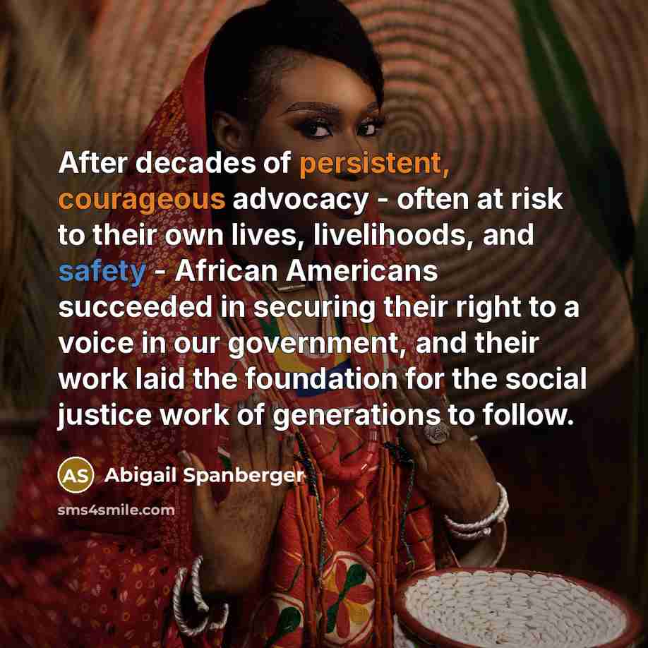 “After decades of persistent, courageous advocacy - often at risk to their own lives, livelihoods, and safety - African Americans succeeded in securing their right to a voice in our government, and their work laid the foundation for the social justice work of generations to follow.” quote by Abigail Spanberger