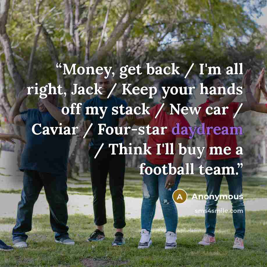 “Money, get back / I'm all right, Jack / Keep your hands off my stack / New car / Caviar / Four-star daydream / Think I'll buy me a football team.” quote by Anonymous