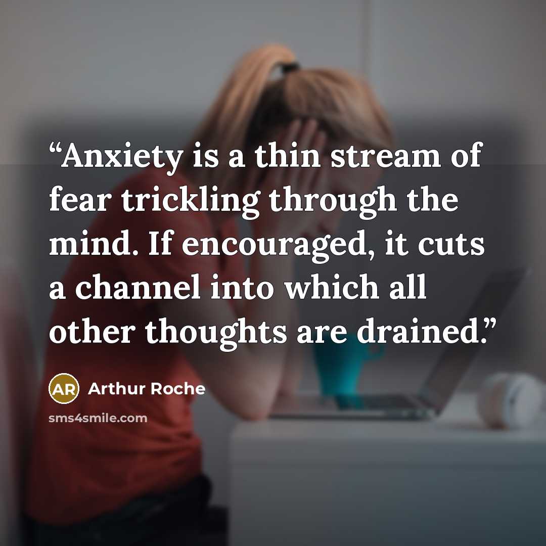 “Anxiety is a thin stream of fear trickling through the mind. If encouraged, it cuts a channel into which all other thoughts are drained.” quote by Arthur Roche