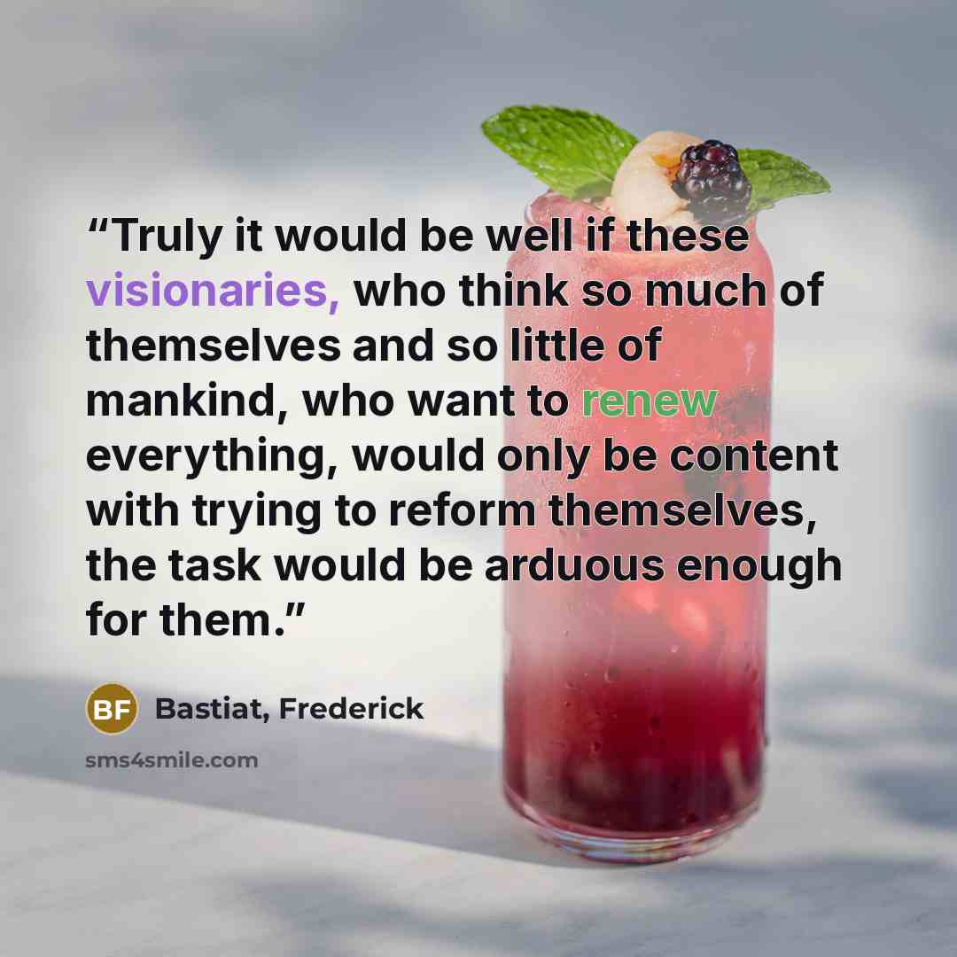 “Truly it would be well if these visionaries, who think so much of themselves and so little of mankind, who want to renew everything, would only be content with trying to reform themselves, the task would be arduous enough for them.” quote by Bastiat, Frederick