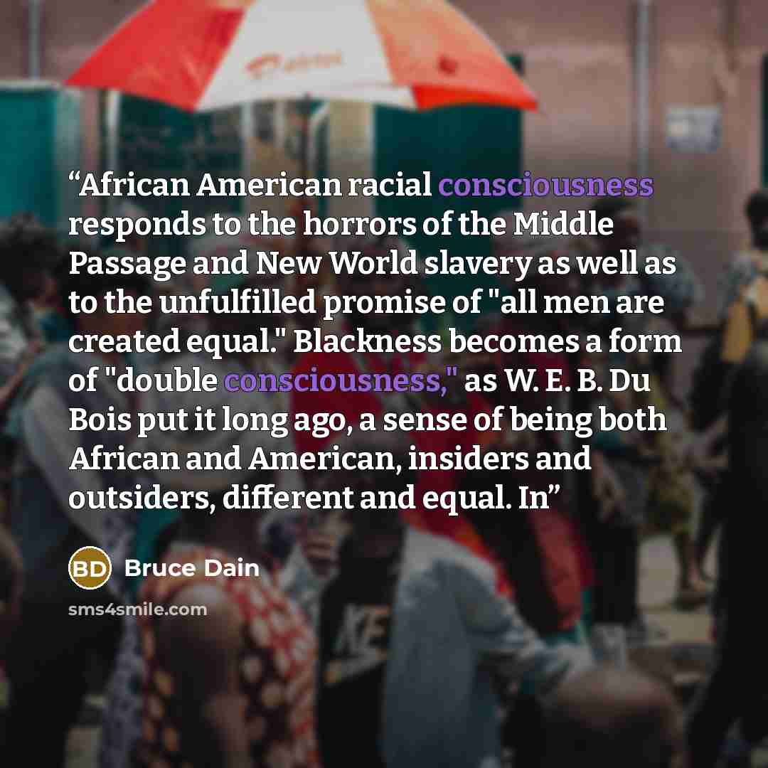 “African American racial consciousness responds to the horrors of the Middle Passage and New World slavery as well as to the unfulfilled promise of "all men are created equal." Blackness becomes a form of "double consciousness," as W. E. B. Du Bois put it long ago, a sense of being both African and…” quote by Bruce Dain
