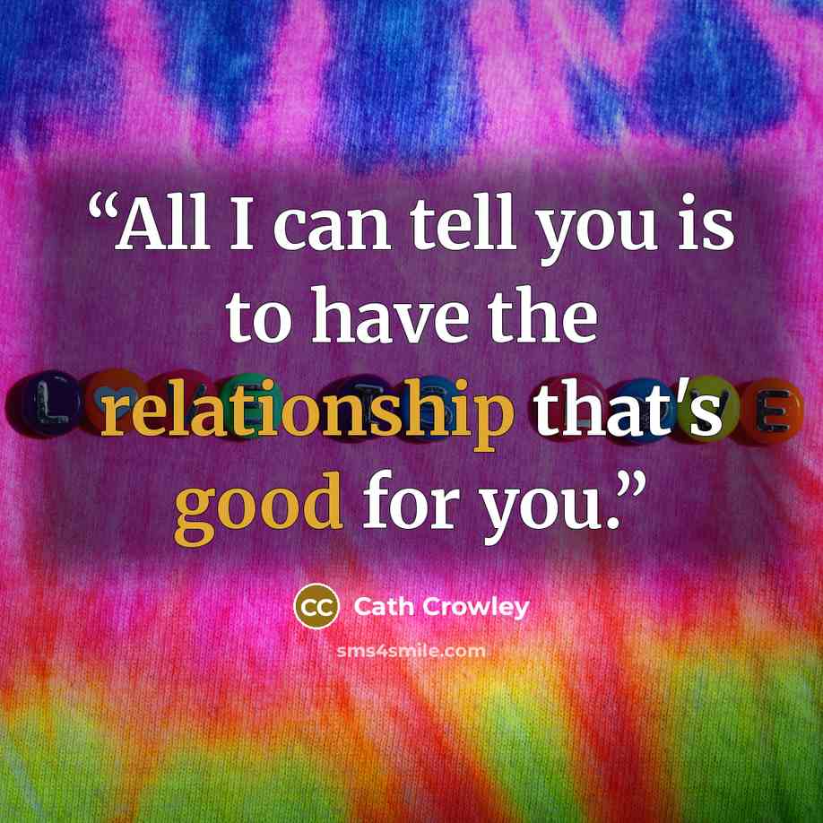 “All I can tell you is to have the relationship that's good for you.” quote by Cath Crowley