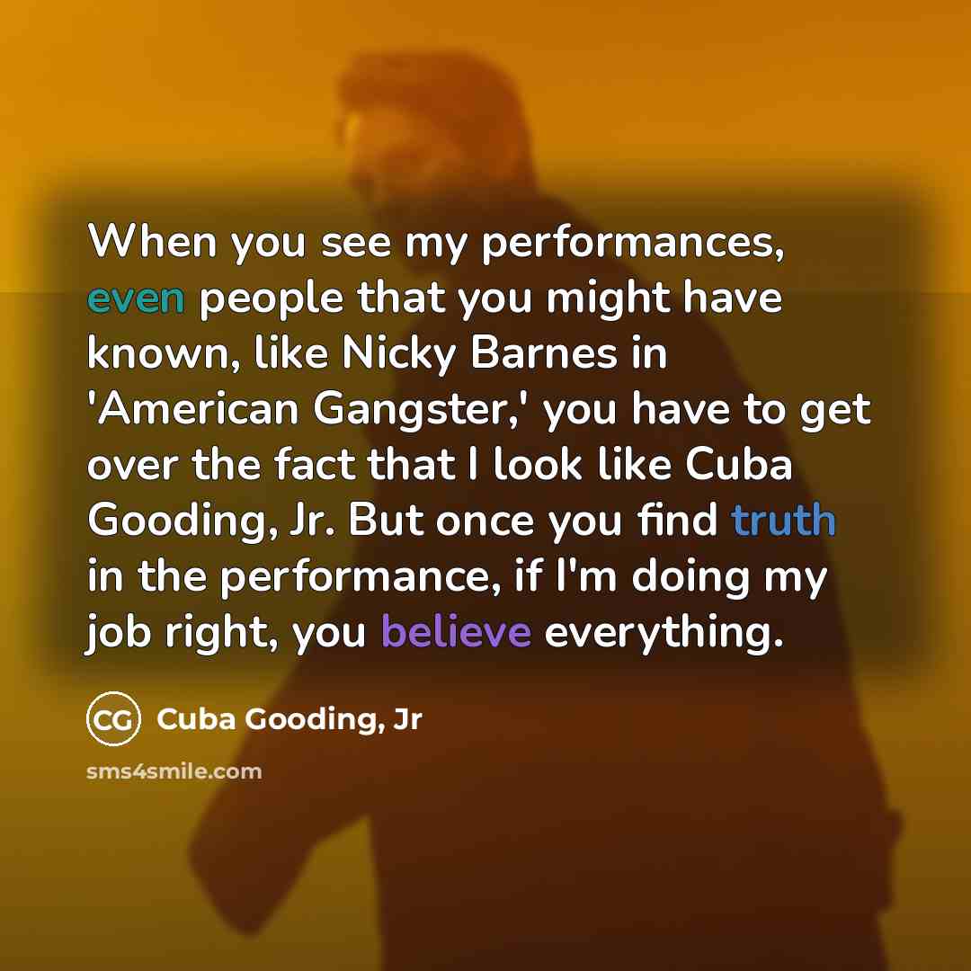 “When you see my performances, even people that you might have known, like Nicky Barnes in 'American Gangster,' you have to get over the fact that I look like Cuba Gooding, Jr. But once you find truth in the performance, if I'm doing my job right, you believe everything.” quote by Cuba Gooding, Jr