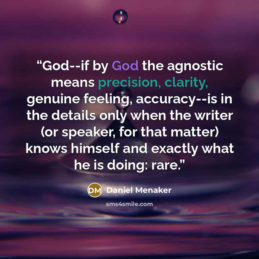 “God--if by God the agnostic means precision, clarity, genuine feeling, accuracy--is in the details only when the writer (or speaker, for that matter) knows himself and exactly what he is doing: rare.” quote by Daniel Menaker