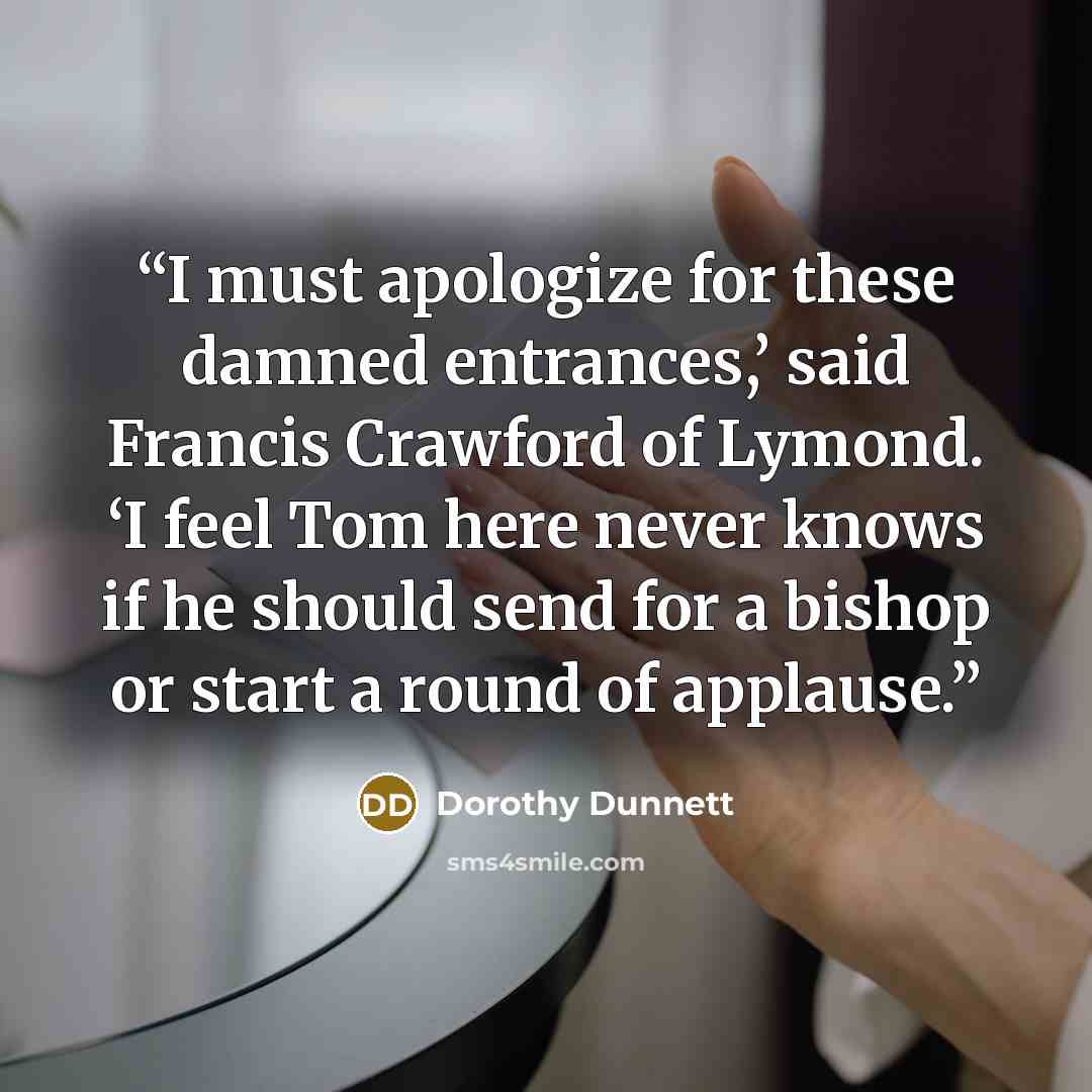 “I must apologize for these damned entrances,’ said Francis Crawford of Lymond. ‘I feel Tom here never knows if he should send for a bishop or start a round of applause.” quote by Dorothy Dunnett