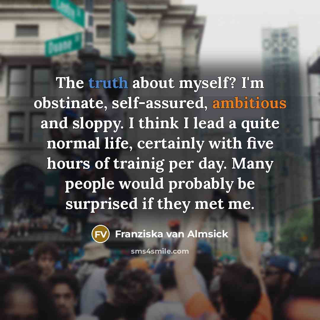 “The truth about myself? I'm obstinate, self-assured, ambitious and sloppy. I think I lead a quite normal life, certainly with five hours of trainig per day. Many people would probably be surprised if they met me.” quote by Franziska van Almsick