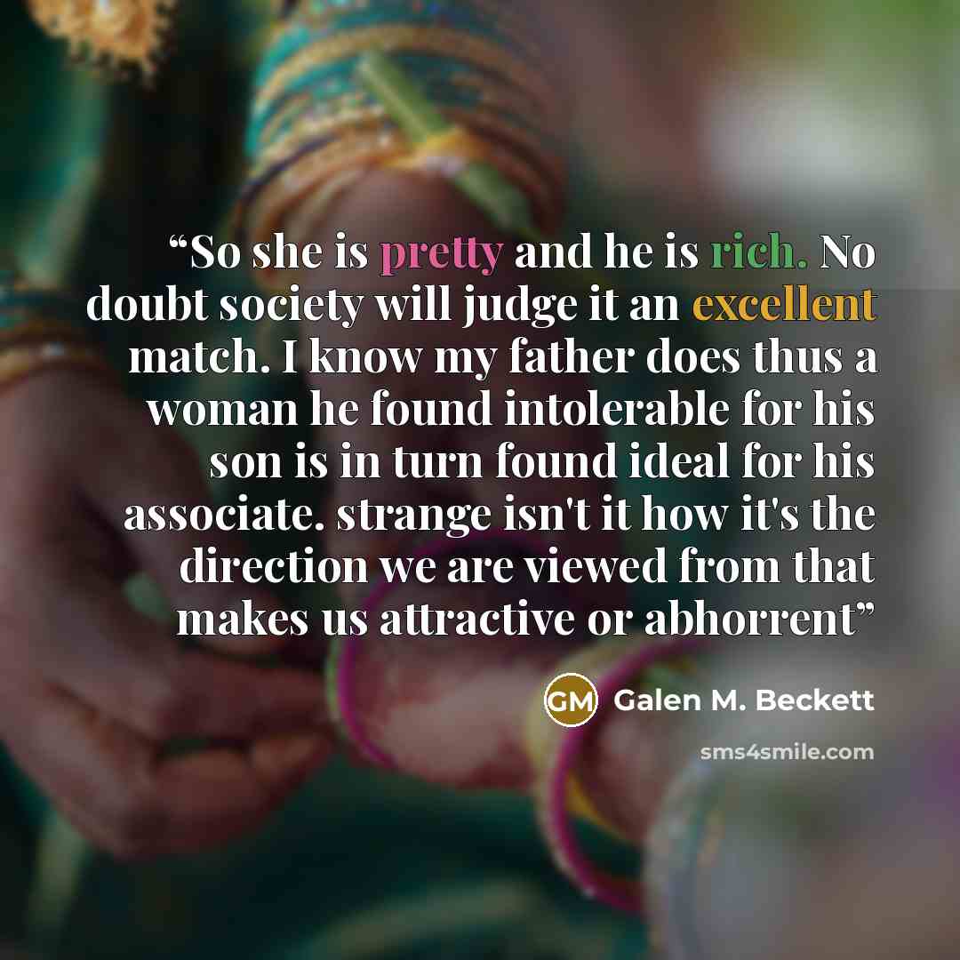“So she is pretty and he is rich. No doubt society will judge it an excellent match. I know my father does thus a woman he found intolerable for his son is in turn found ideal for his associate. strange isn't it how it's the direction we are viewed from that makes us attractive or abhorrent” quote by Galen M. Beckett