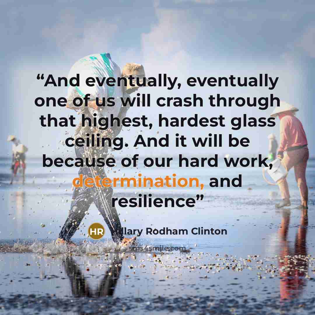 “And eventually, eventually one of us will crash through that highest, hardest glass ceiling. And it will be because of our hard work, determination, and resilience” quote by Hillary Rodham Clinton
