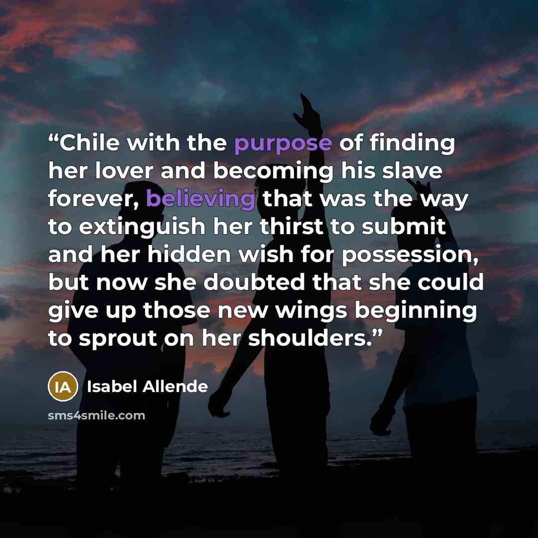 “Chile with the purpose of finding her lover and becoming his slave forever, believing that was the way to extinguish her thirst to submit and her hidden wish for possession, but now she doubted that she could give up those new wings beginning to sprout on her shoulders.” quote by Isabel Allende