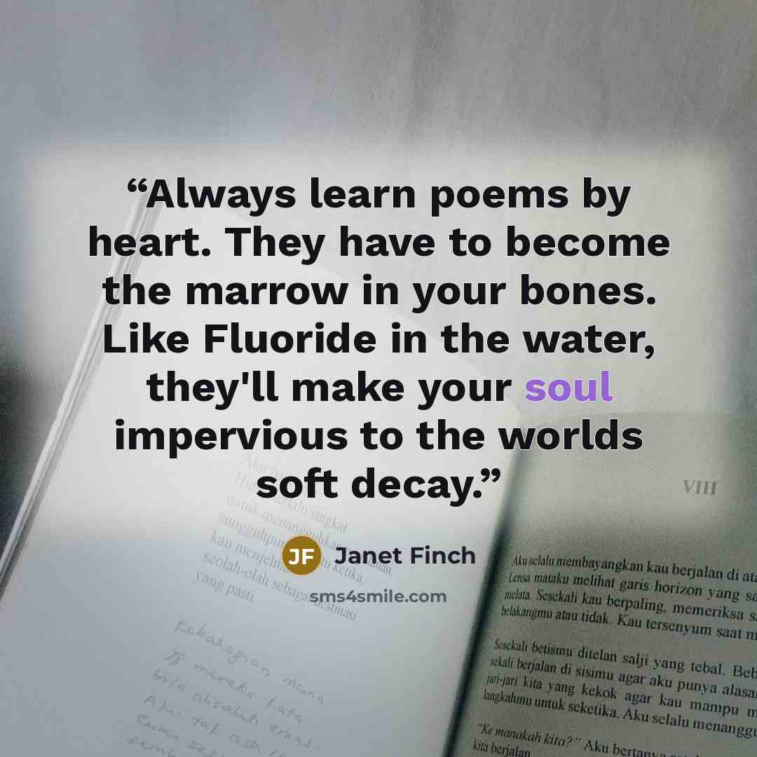 “Always learn poems by heart. They have to become the marrow in your bones. Like Fluoride in the water, they'll make your soul impervious to the worlds soft decay.” quote by Janet Finch