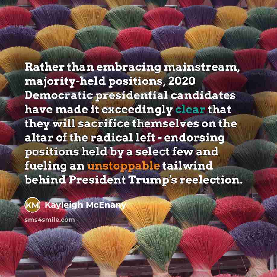 “Rather than embracing mainstream, majority-held positions, 2020 Democratic presidential candidates have made it exceedingly clear that they will sacrifice themselves on the altar of the radical left - endorsing positions held by a select few and fueling an unstoppable tailwind behind President…” quote by Kayleigh McEnany