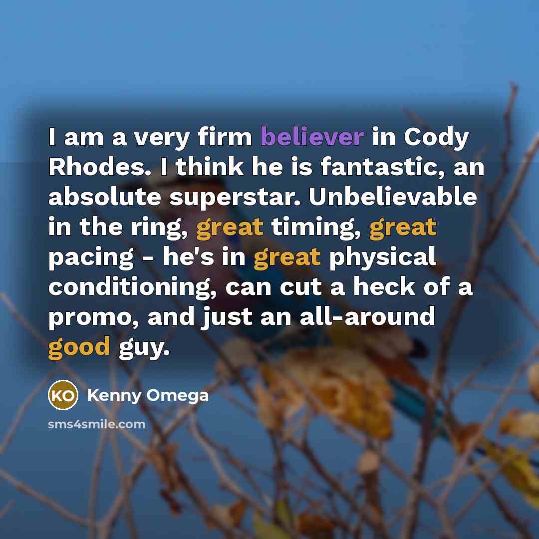 “I am a very firm believer in Cody Rhodes. I think he is fantastic, an absolute superstar. Unbelievable in the ring, great timing, great pacing - he's in great physical conditioning, can cut a heck of a promo, and just an all-around good guy.” quote by Kenny Omega
